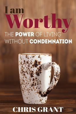 I am Worthy: The Power of Living Without Condemnation by Grant, Chris