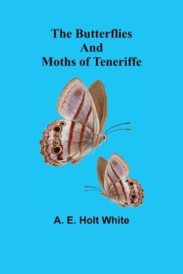 The Butterflies and Moths of Teneriffe by E. Holt White, A.
