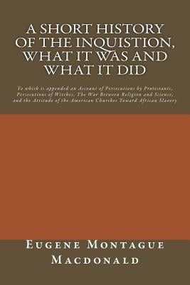 A Short History of the Inquistion, What it Was and What it Did: To which is appended an Account of Persecutions by Protestants, Persecutions of Witche by MacDonald, Eugene Montague