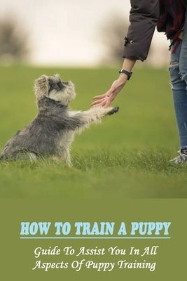 How To Train A Puppy: Guide To Assist You In All Aspects Of Puppy Training: How To Crate Train Your Puppy by Gillis, Jess