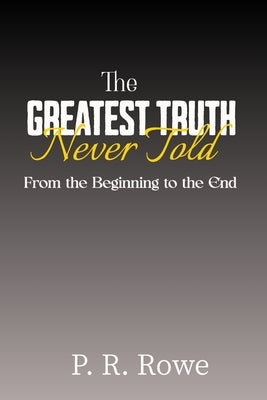 The Greatest Truth Never Told: From the Beginning to the End by Rowe, P. R.
