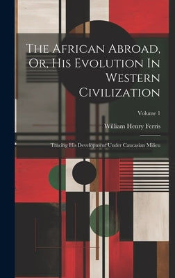 The African Abroad, Or, His Evolution In Western Civilization: Tracing His Development Under Caucasian Milieu; Volume 1 by Ferris, William Henry