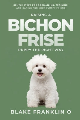 Raising A Bichon Frise Puppy The Right Way: Gentle Steps For Socializing, Training, And Caring For Your Fluffy Friend by Franklin O., Blake