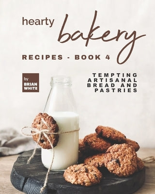 Hearty Bakery Recipes - Book 4: Tempting Artisanal Bread and Pastries by White, Brian