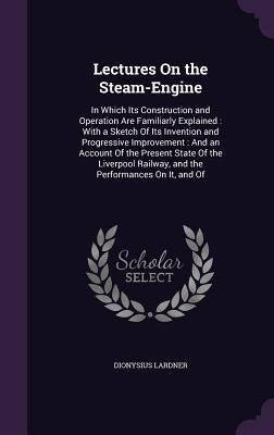Lectures On the Steam-Engine: In Which Its Construction and Operation Are Familiarly Explained: With a Sketch Of Its Invention and Progressive Impro by Lardner, Dionysius