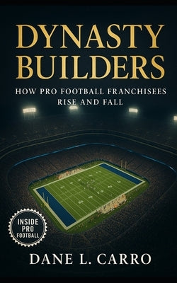 Dynasty Builders: How Pro Football Franchisees Rise and Fall: Exploring draft strategy, coaching continuity, locker room culture, ownership philosophy by Carro, Dane L.