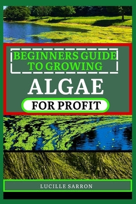 Beginners Guide to Growing Algae for Profit: From Microscopic Beginnings To Macroscopic Impact: Nurturing Algae Growth For A Greener Tomorrow by Sarron, Lucille