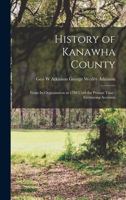 History of Kanawha County: From Its Organization in 1789 Until the Present Time: Embracing Accounts by Wesley Atkinson, Geo W. Atkinson George