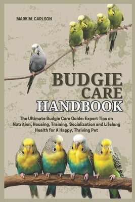 Budgie Care Handbook: The Ultimate Budgie Care Guide: Expert Tips on Nutrition, Housing, Training, Socialization and Lifelong Health for A Happy, Thri by M. Carlson, Mark
