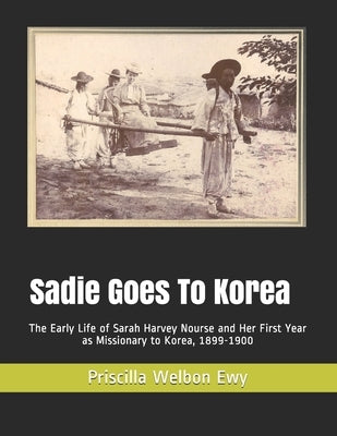 Sadie Goes To Korea: The Early Life of Sarah Harvey Nourse and Her First Year as Missionary to Korea, 1899-1900 by Kim, Hyun Sue