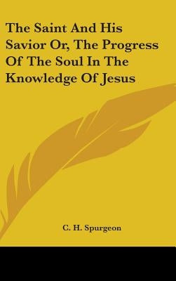 The Saint And His Savior Or, The Progress Of The Soul In The Knowledge Of Jesus by Spurgeon, Charles Haddon