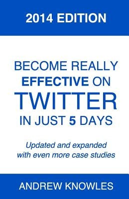 Become Really Effective on Twitter in Just 5 Days: 2014 Edition by Knowles, Andrew