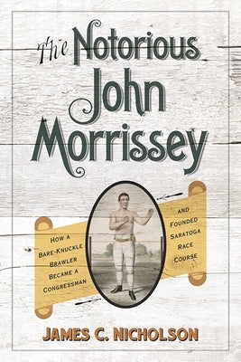 The Notorious John Morrissey: How a Bare-Knuckle Brawler Became a Congressman and Founded Saratoga Race Course by Nicholson, James C.