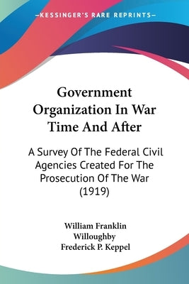 Government Organization In War Time And After: A Survey Of The Federal Civil Agencies Created For The Prosecution Of The War (1919) by Willoughby, William Franklin