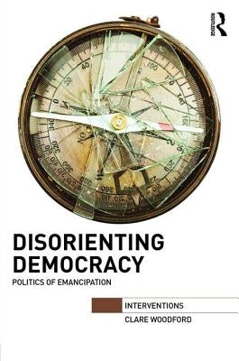Disorienting Democracy: Politics of Emancipation by Woodford, Clare