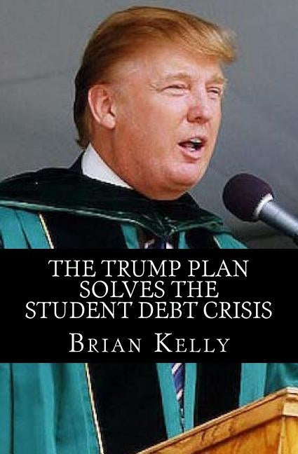 The Trump Plan Solves the Student Debt Crisis: Solution for new student debt and the existing $1.3 Trillion debt accumulation by Kelly, Brian W.