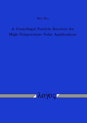 A Centrifugal Particle Receiver for High-Temperature Solar Applications by Wu, Wei