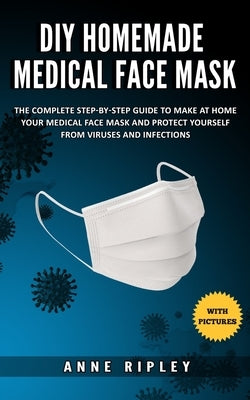 DIY Homemade Medical Face Mask: The Complete step-by-step guide to make at home your medical face mask and protect yourself from viruses and infection by Ripley, Anne