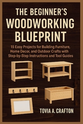 The Beginner's Woodworking Blueprint: 15 Easy Projects for Building Furniture, Home Décor, and Outdoor Crafts with Step-by-Step Instructions and Tool by Crafton, Tovia A.