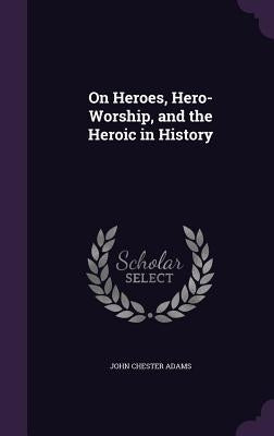 On Heroes, Hero-Worship, and the Heroic in History by Adams, John Chester