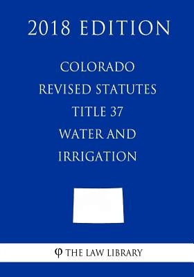 Colorado Revised Statutes - Title 37 - Water and Irrigation - General (2018 Edition) by The Law Library