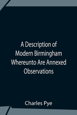 A Description Of Modern Birmingham Whereunto Are Annexed Observations Made During An Excursion Round The Town, In The Summer Of 1818, Including Warwic by Charles Pye