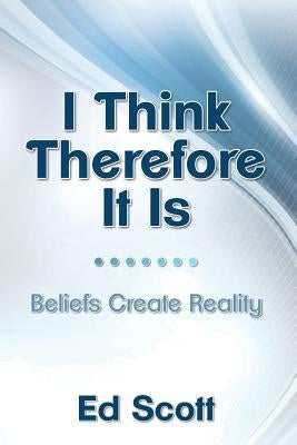 I Think Therefore It Is: Beliefs Create Reality by Scott, Ed