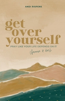 Get Over Yourself: Pray like Your Life Depends on It (because It Does) by Rispens, Andi