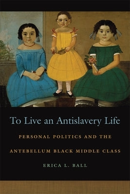 To Live an Antislavery Life: Personal Politics and the Making of the Black Middle Class by Ball, Erica L.