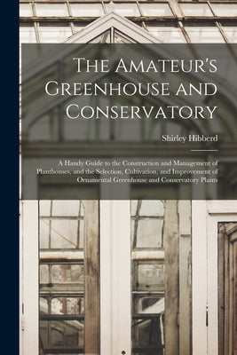 The Amateur's Greenhouse and Conservatory: A Handy Guide to the Construction and Management of Planthouses, and the Selection, Cultivation, and Improv by Hibberd, Shirley