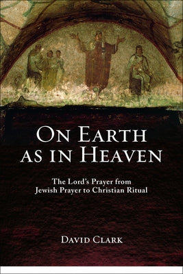 On Earth as in Heaven: The Lord's Prayer from Jewish Prayer to Christian Ritual by Clark, David