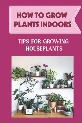 How To Grow Plants Indoors: Tips For Growing Houseplants: How To Grow Indoor Plants From Cuttings by Tiemann, Lemuel