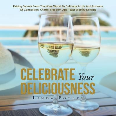 Celebrate Your Deliciousness: Pairing Secrets From The Wine World To Cultivate A Life And Business Of Connection, Charm, Freedom And Toast Worthy Drea by Poteet, Linda