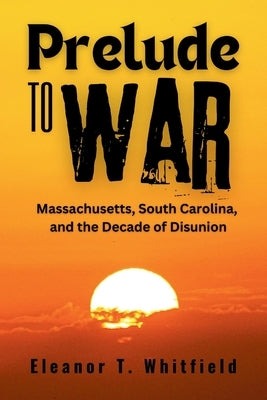 Prelude to War: Massachusetts, South Carolina, and the Decade of Disunion by T. Whitfield, Eleanor