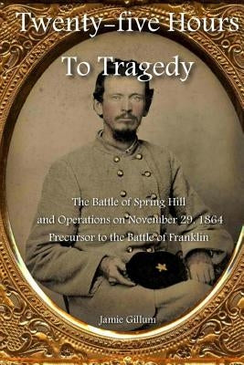 Twenty-five Hours to Tragedy: The Battle of Spring Hill and Operations on November 29, 1864: Precursor to the Battle of Franklin by Hood, Stephen M.