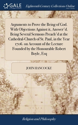 Arguments to Prove the Being of God. With Objections Against it, Answer'd. Being Several Sermons Preach'd at the Cathedral-Church of St. Paul, in the by Hancocke, John