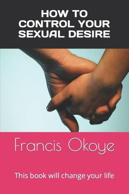 How to control your sexual desire: This book will change your life by Okoye, Francis