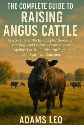 The Complete Guide to Raising Angus Cattle: Master Proven Techniques For Breeding, Feeding, And Profiting From America's Top Beef Cattle - Perfect For by Leo, Adams