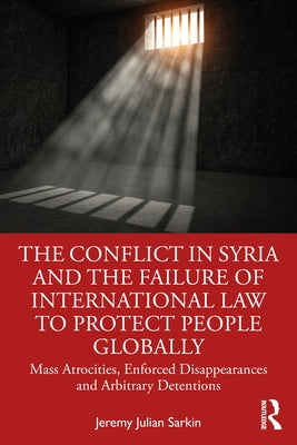 The Conflict in Syria and the Failure of International Law to Protect People Globally: Mass Atrocities, Enforced Disappearances and Arbitrary Detentio by Sarkin, Jeremy Julian
