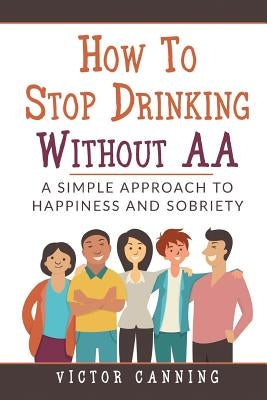 How to Stop Drinking Without AA: A Simple Approach to Happiness and Sobriety by Canning, Victor