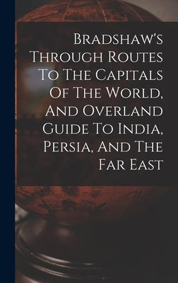 Bradshaw's Through Routes To The Capitals Of The World, And Overland Guide To India, Persia, And The Far East by Anonymous