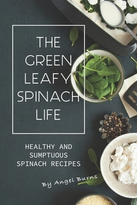 The Green Leafy Spinach Life: Healthy and Sumptuous Spinach Recipes by Burns, Angel