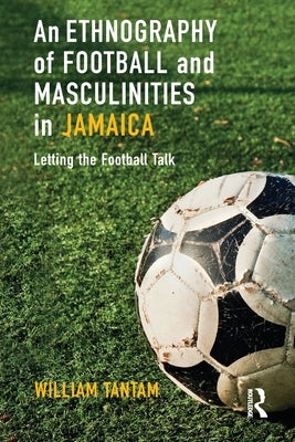 An Ethnography of Football and Masculinities in Jamaica: Letting the Football Talk by Tantam, William