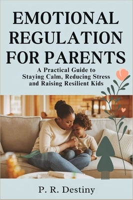 Emotional Regulation for Parents: A Practical Guide to Staying Calm, Reducing Stress and Raising Resilient Kids by Destiny, P. R.