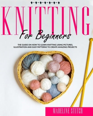 Knitting for Beginners: The Guide On How To Learn Knitting Using Pictures, Illustration And Easy Patterns To Create Amazing Projects by Stitch, Madeline