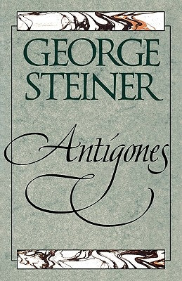 Antigones: How the Antigone Legend Has Endured in Western Literature, Art, and Thought by Steiner, George