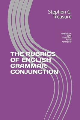 The Rubrics of English Grammar: CONJUNCTION: -Definition -Types -Functions -Uses -Exercises by Treasure, Stephen G.