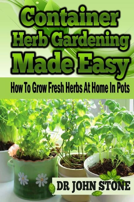 Container Herb Gardening Made Easy: How To Grow Fresh Herbs At Home In Pots by Stone, John