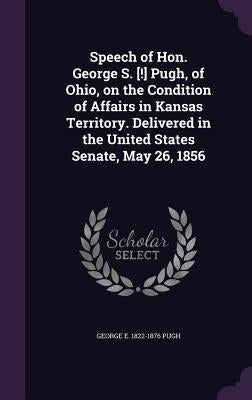 Speech of Hon. George S. [!] Pugh, of Ohio, on the Condition of Affairs in Kansas Territory. Delivered in the United States Senate, May 26, 1856 by Pugh, George Ellis
