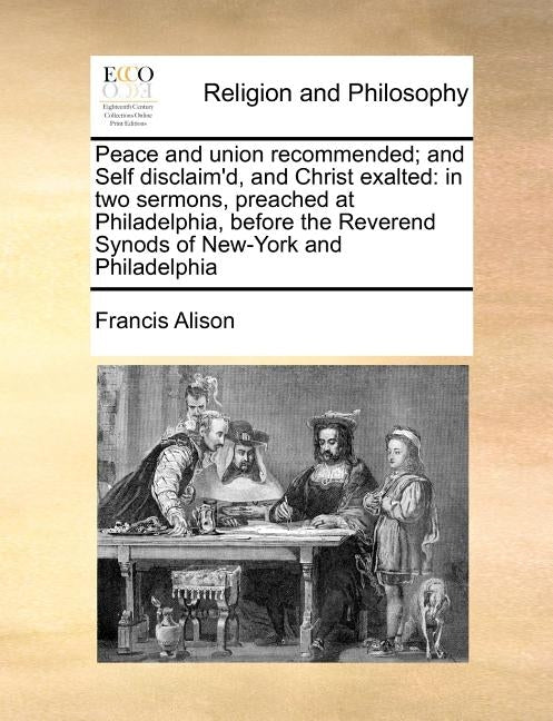 Peace and Union Recommended; And Self Disclaim'd, and Christ Exalted: In Two Sermons, Preached at Philadelphia, Before the Reverend Synods of New-York by Alison, Francis